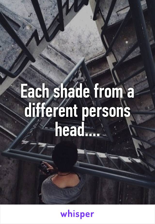 Each shade from a different persons head....