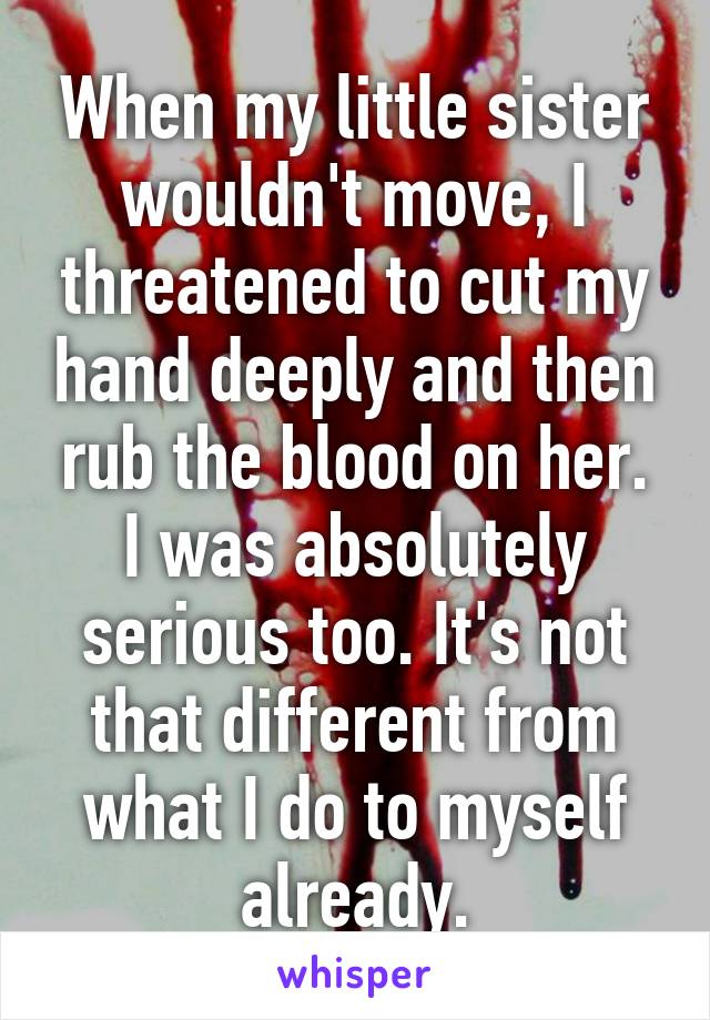 When my little sister wouldn't move, I threatened to cut my hand deeply and then rub the blood on her. I was absolutely serious too. It's not that different from what I do to myself already.