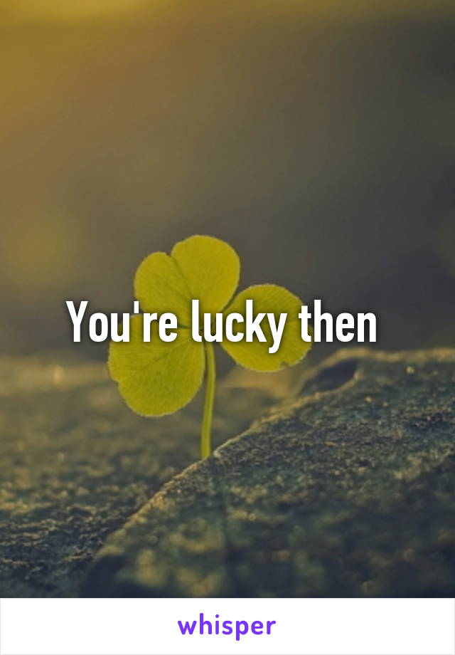 You're lucky then 