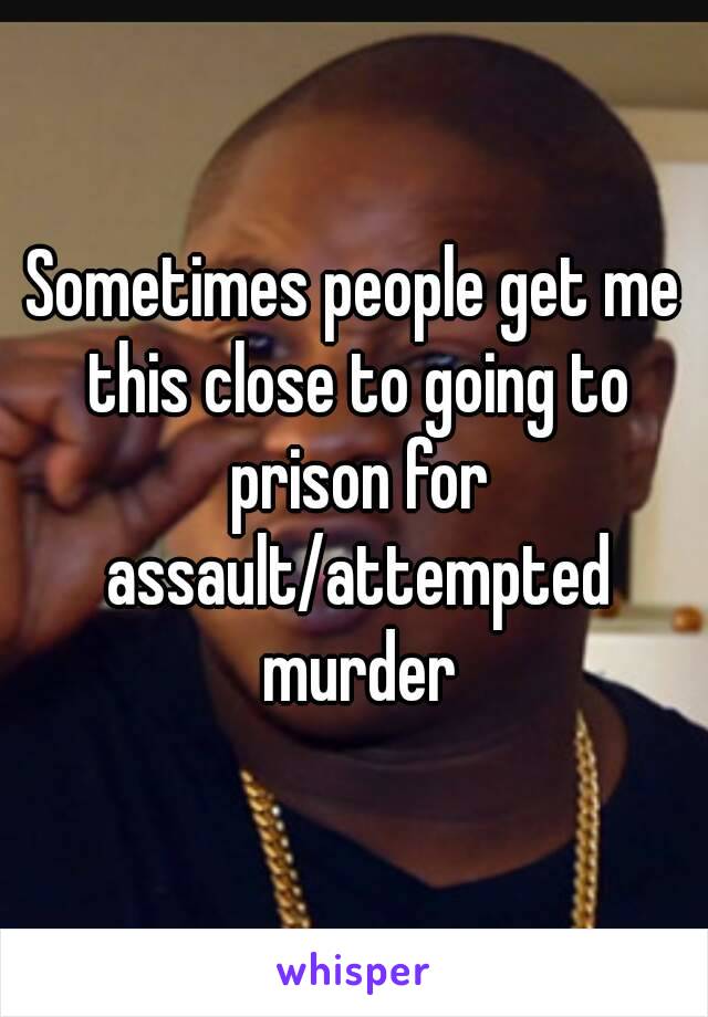 Sometimes people get me this close to going to prison for assault/attempted murder