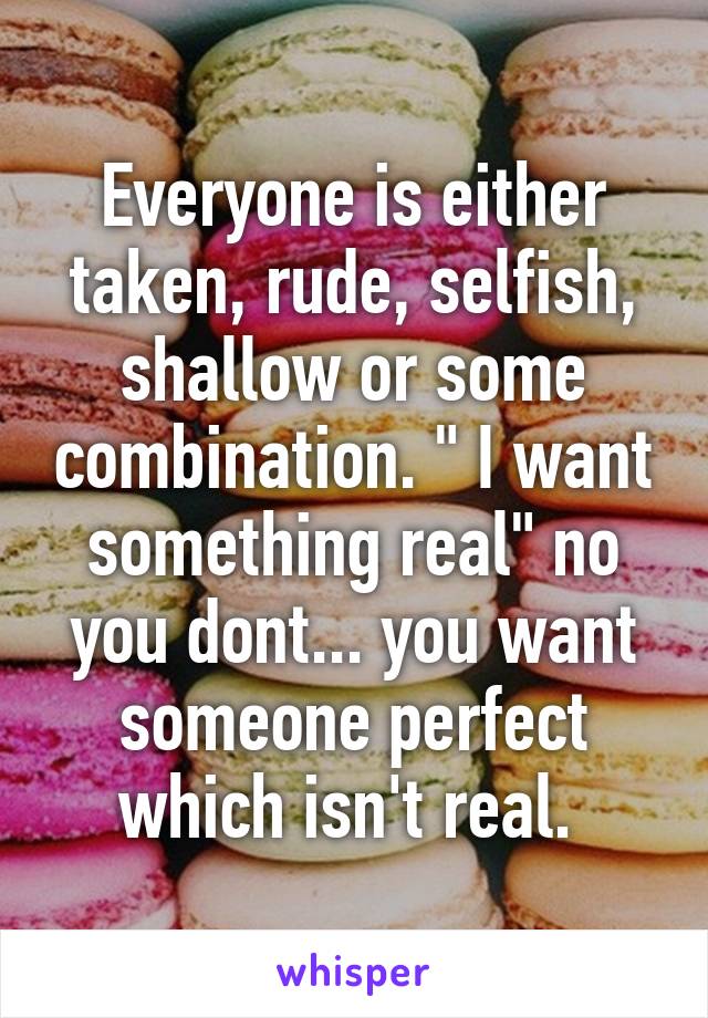 Everyone is either taken, rude, selfish, shallow or some combination. " I want something real" no you dont... you want someone perfect which isn't real. 