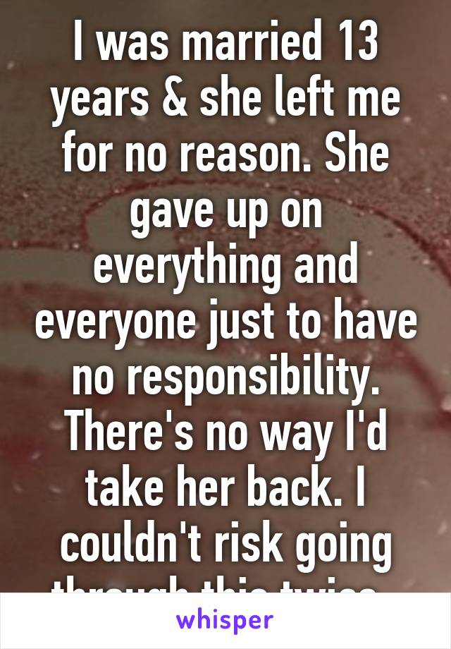 I was married 13 years & she left me for no reason. She gave up on everything and everyone just to have no responsibility. There's no way I'd take her back. I couldn't risk going through this twice. 