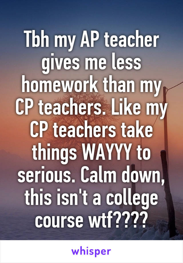 Tbh my AP teacher gives me less homework than my CP teachers. Like my CP teachers take things WAYYY to serious. Calm down, this isn't a college course wtf????