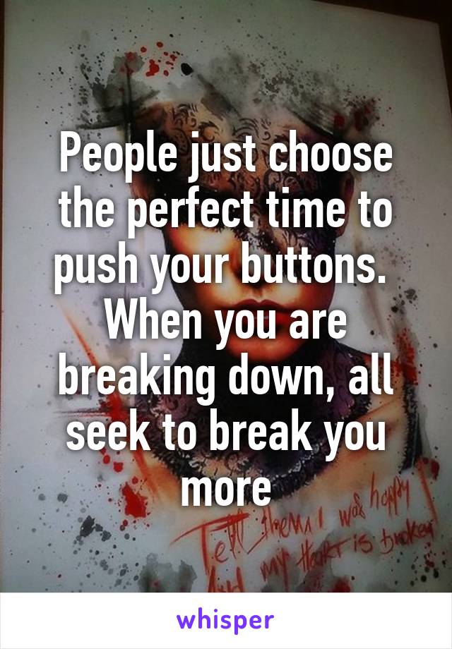 People just choose the perfect time to push your buttons.  When you are breaking down, all seek to break you more