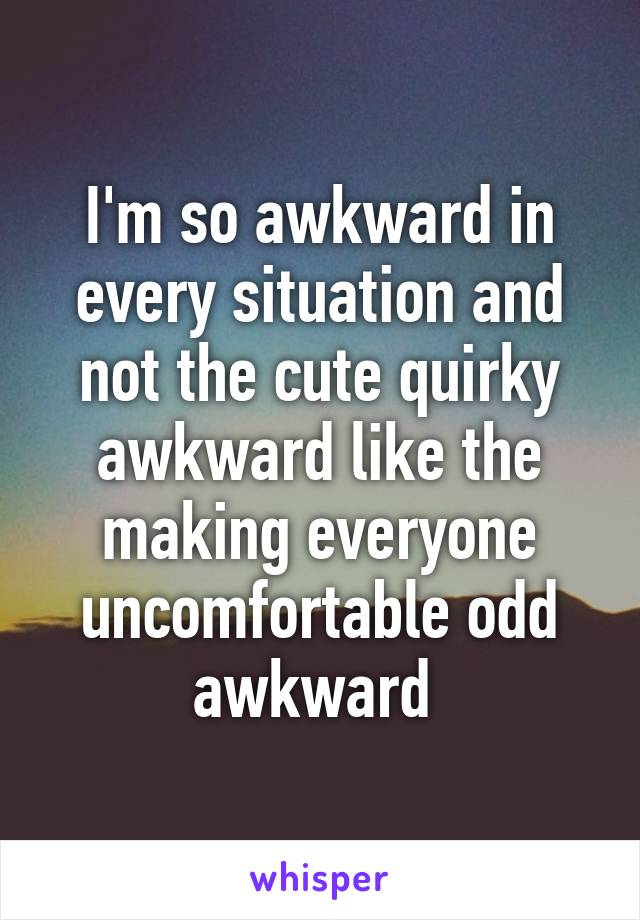 I'm so awkward in every situation and not the cute quirky awkward like the making everyone uncomfortable odd awkward 