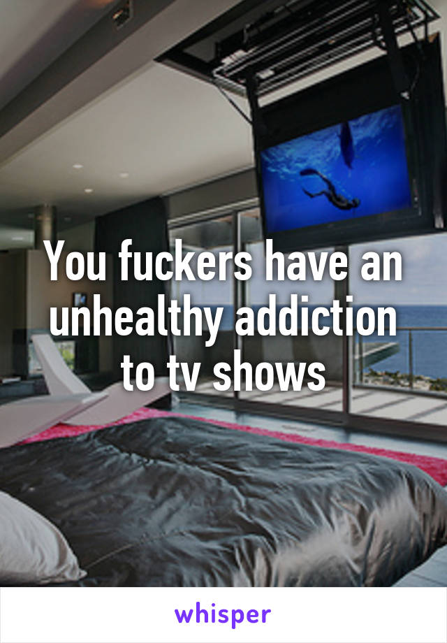 You fuckers have an unhealthy addiction to tv shows