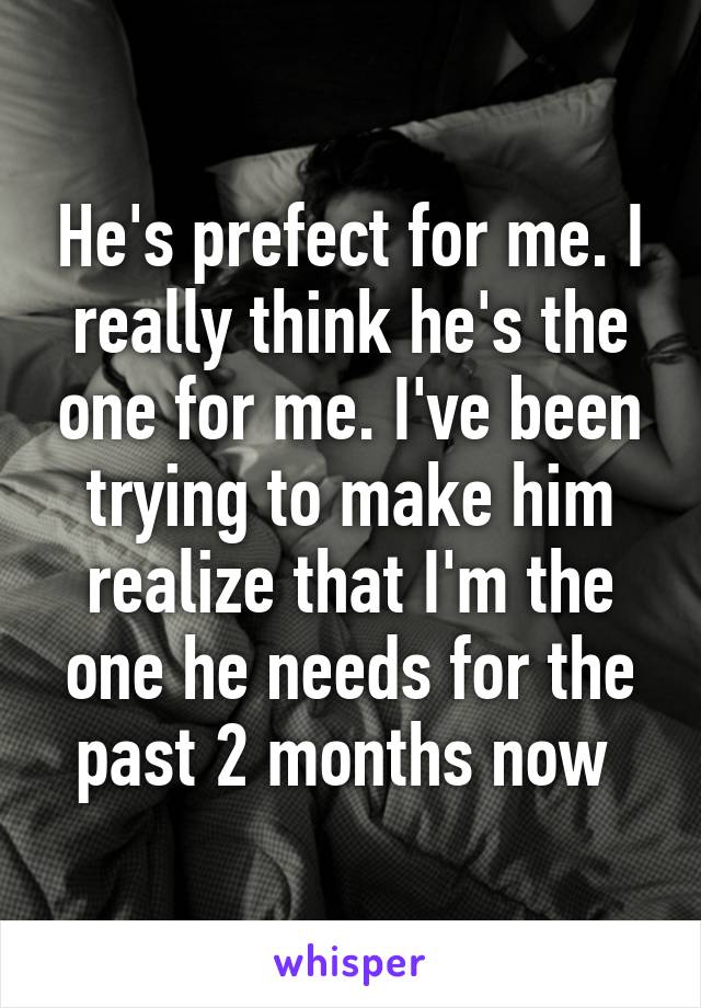 He's prefect for me. I really think he's the one for me. I've been trying to make him realize that I'm the one he needs for the past 2 months now 