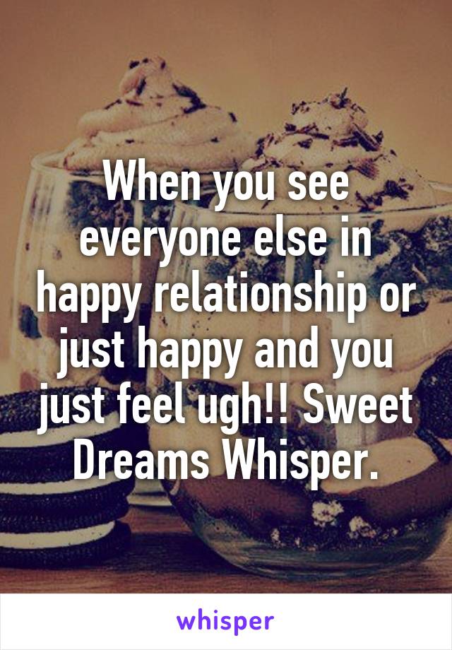 When you see everyone else in happy relationship or just happy and you just feel ugh!! Sweet Dreams Whisper.