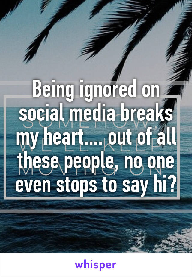 Being ignored on social media breaks my heart.... out of all these people, no one even stops to say hi?