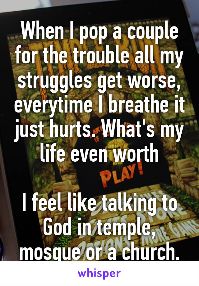 When I pop a couple for the trouble all my struggles get worse, everytime I breathe it just hurts. What's my life even worth

I feel like talking to God in temple, mosque or a church.