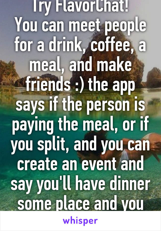 Try FlavorChat!
You can meet people for a drink, coffee, a meal, and make friends :) the app says if the person is paying the meal, or if you split, and you can create an event and say you'll have dinner some place and you pay/split.