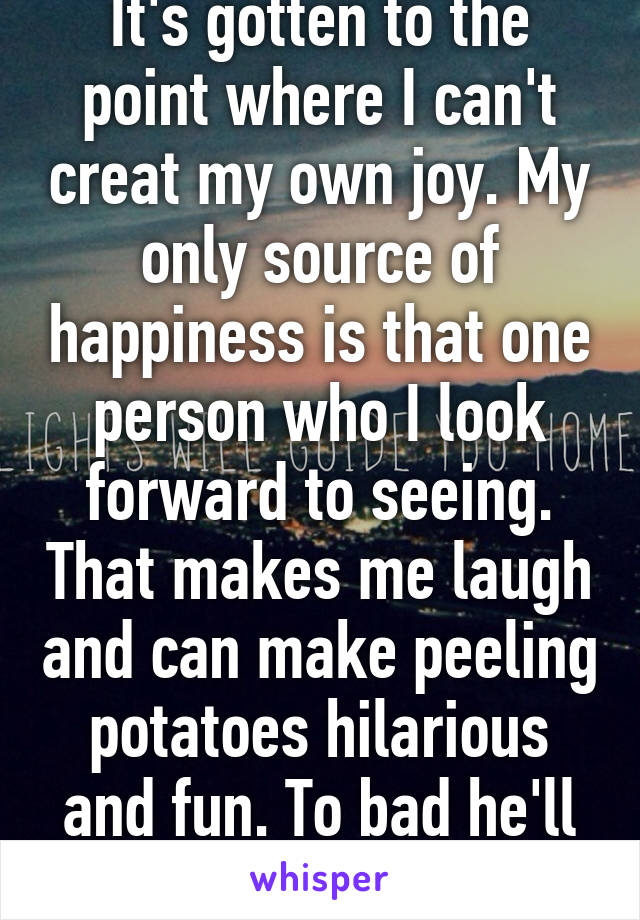 It's gotten to the point where I can't creat my own joy. My only source of happiness is that one person who I look forward to seeing. That makes me laugh and can make peeling potatoes hilarious and fun. To bad he'll never know.