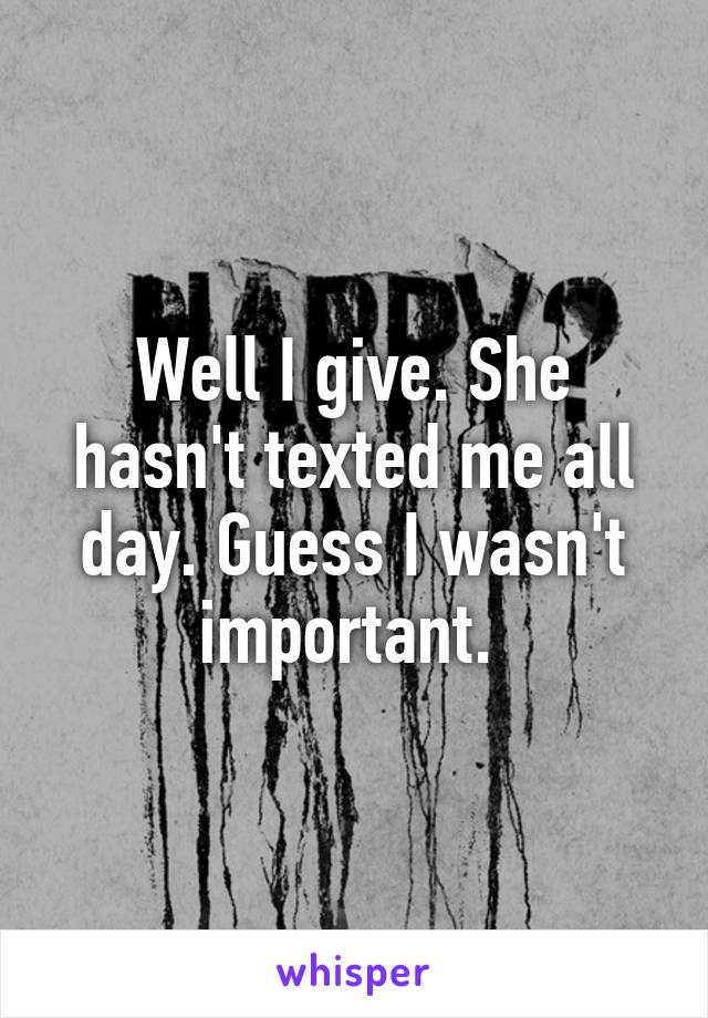 Well I give. She hasn't texted me all day. Guess I wasn't important. 