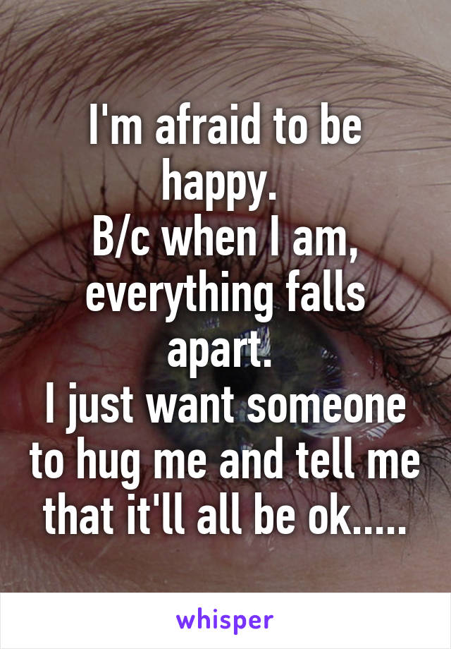 I'm afraid to be happy. 
B/c when I am, everything falls apart. 
I just want someone to hug me and tell me that it'll all be ok.....