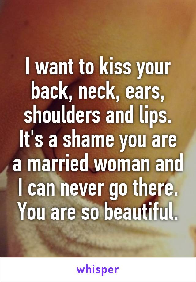 I want to kiss your back, neck, ears, shoulders and lips. It's a shame you are a married woman and I can never go there. You are so beautiful.