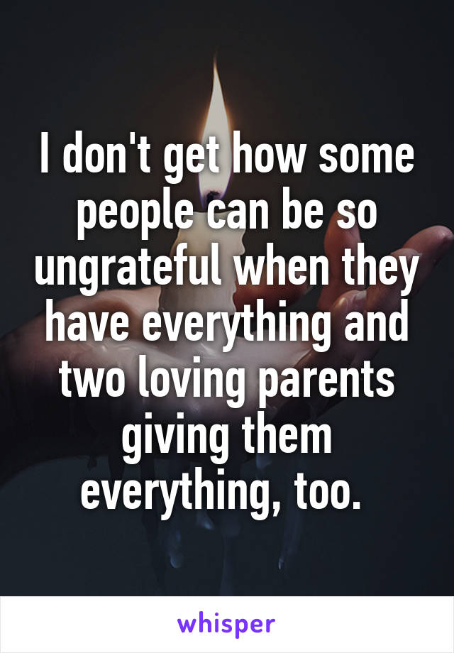 I don't get how some people can be so ungrateful when they have everything and two loving parents giving them everything, too. 