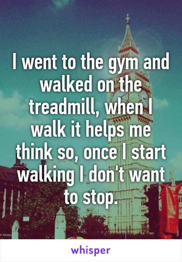 I went to the gym and walked on the treadmill, when I walk it helps me think so, once I start walking I don't want to stop.