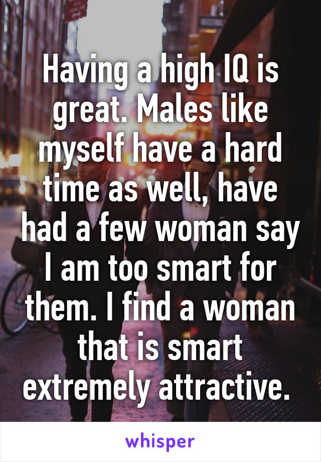 Having a high IQ is great. Males like myself have a hard time as well, have had a few woman say I am too smart for them. I find a woman that is smart extremely attractive. 