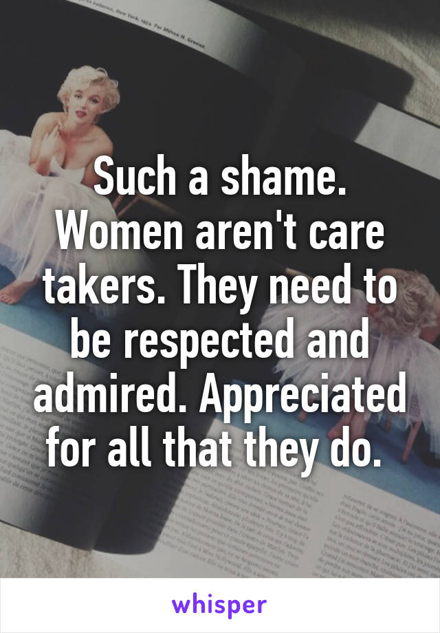 Such a shame. Women aren't care takers. They need to be respected and admired. Appreciated for all that they do. 