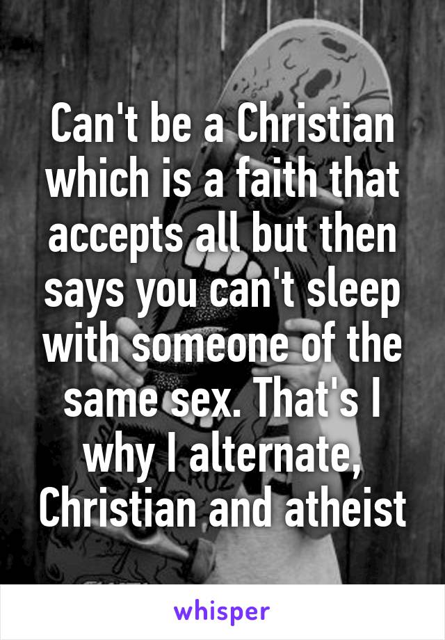 Can't be a Christian which is a faith that accepts all but then says you can't sleep with someone of the same sex. That's I why I alternate, Christian and atheist