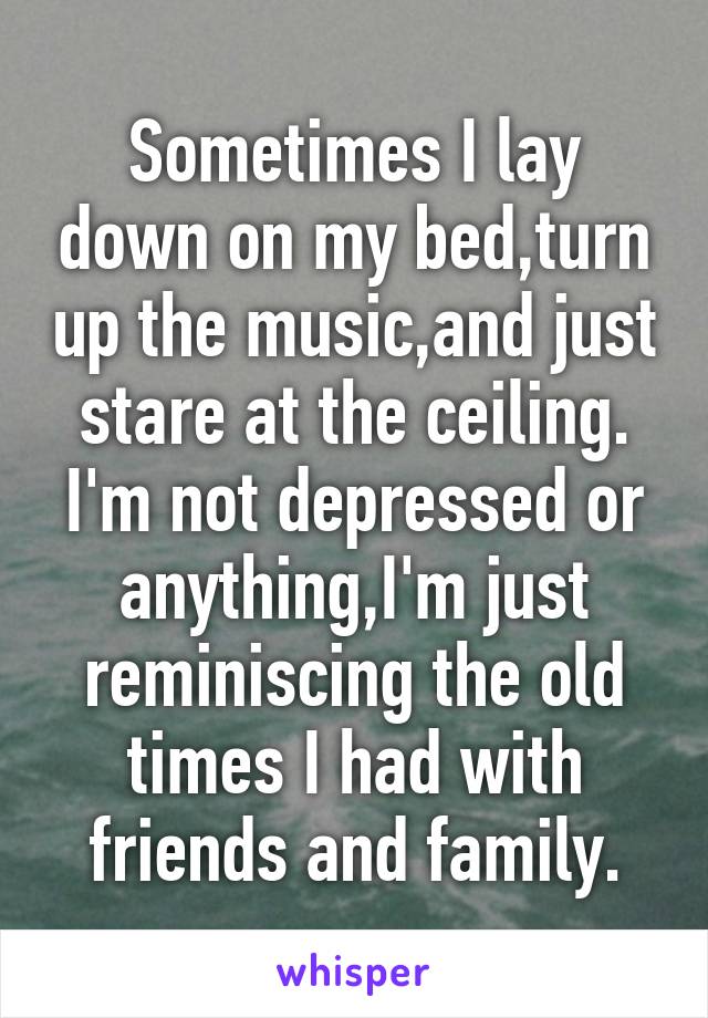 Sometimes I lay down on my bed,turn up the music,and just stare at the ceiling. I'm not depressed or anything,I'm just reminiscing the old times I had with friends and family.