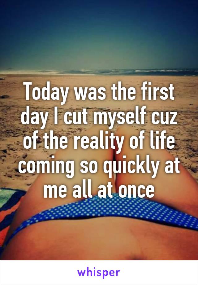 Today was the first day I cut myself cuz of the reality of life coming so quickly at me all at once