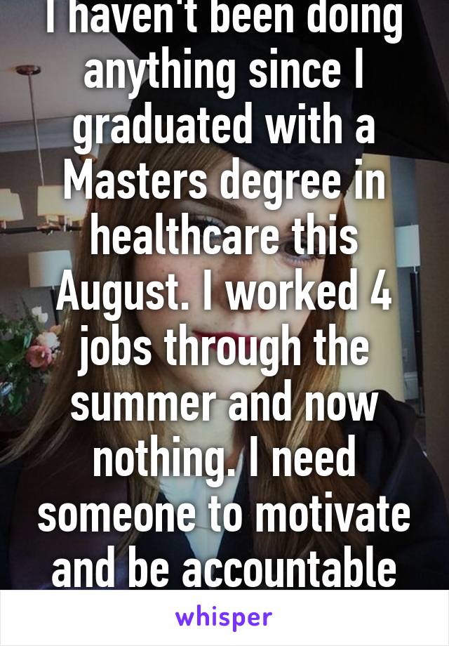 I haven't been doing anything since I graduated with a Masters degree in healthcare this August. I worked 4 jobs through the summer and now nothing. I need someone to motivate and be accountable to. 