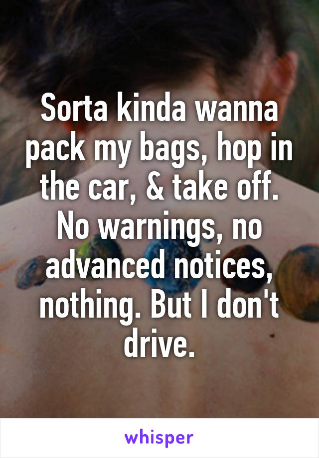 Sorta kinda wanna pack my bags, hop in the car, & take off. No warnings, no advanced notices, nothing. But I don't drive.