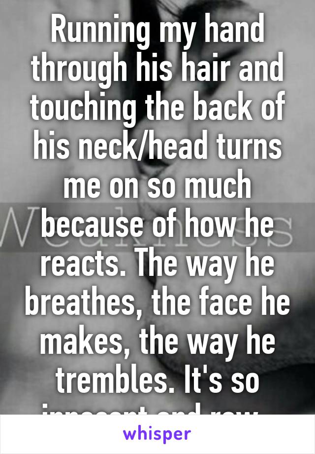 Running my hand through his hair and touching the back of his neck/head turns me on so much because of how he reacts. The way he breathes, the face he makes, the way he trembles. It's so innocent and raw. 