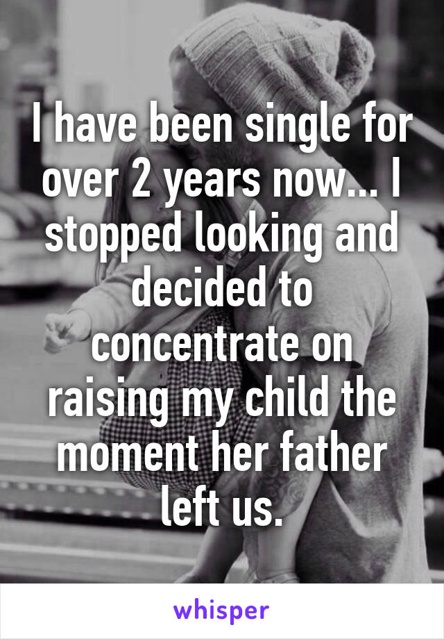 I have been single for over 2 years now... I stopped looking and decided to concentrate on raising my child the moment her father left us.