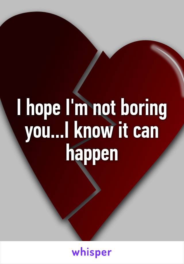 I hope I'm not boring you...I know it can happen