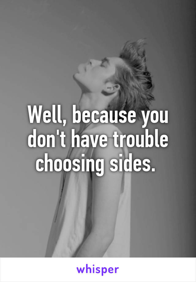 Well, because you don't have trouble choosing sides. 