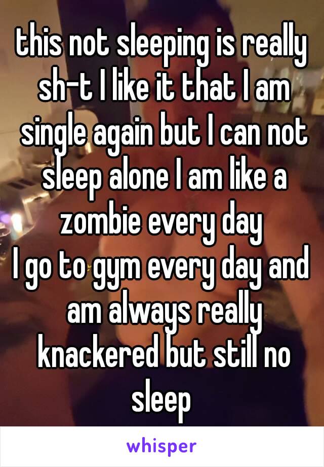 this not sleeping is really sh-t I like it that I am single again but I can not sleep alone I am like a zombie every day 
I go to gym every day and am always really knackered but still no sleep 