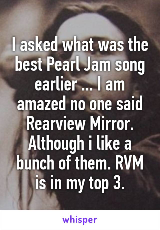 I asked what was the best Pearl Jam song earlier ... I am amazed no one said Rearview Mirror.
Although i like a bunch of them. RVM is in my top 3.