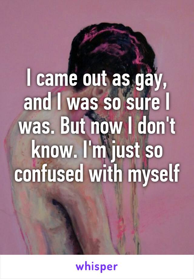 I came out as gay, and I was so sure I was. But now I don't know. I'm just so confused with myself 