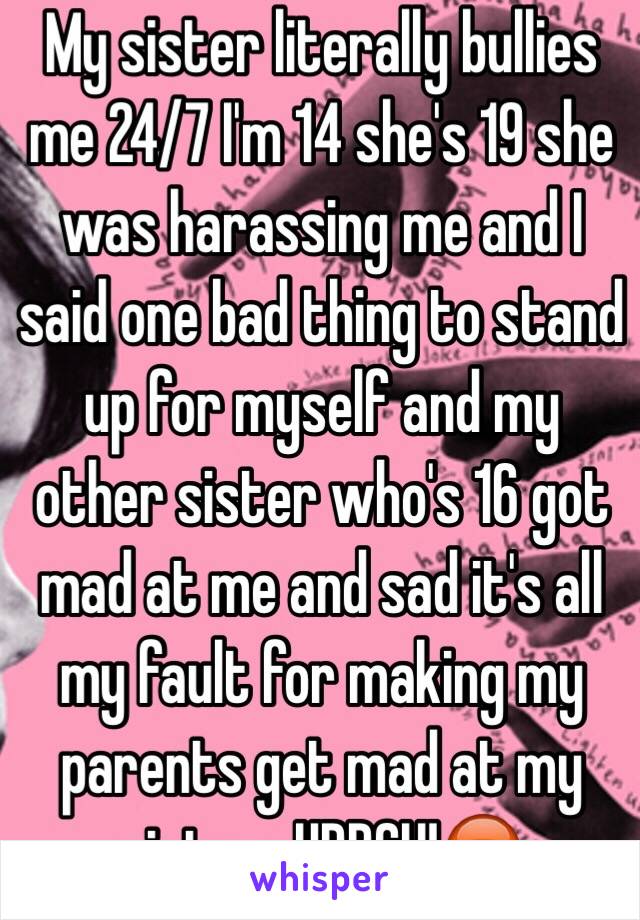 My sister literally bullies me 24/7 I'm 14 she's 19 she was harassing me and I said one bad thing to stand up for myself and my other sister who's 16 got mad at me and sad it's all my fault for making my parents get mad at my sister...URRGH!😡