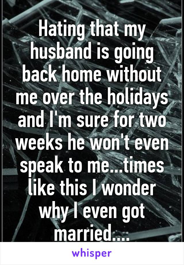 Hating that my husband is going back home without me over the holidays and I'm sure for two weeks he won't even speak to me...times like this I wonder why I even got married....