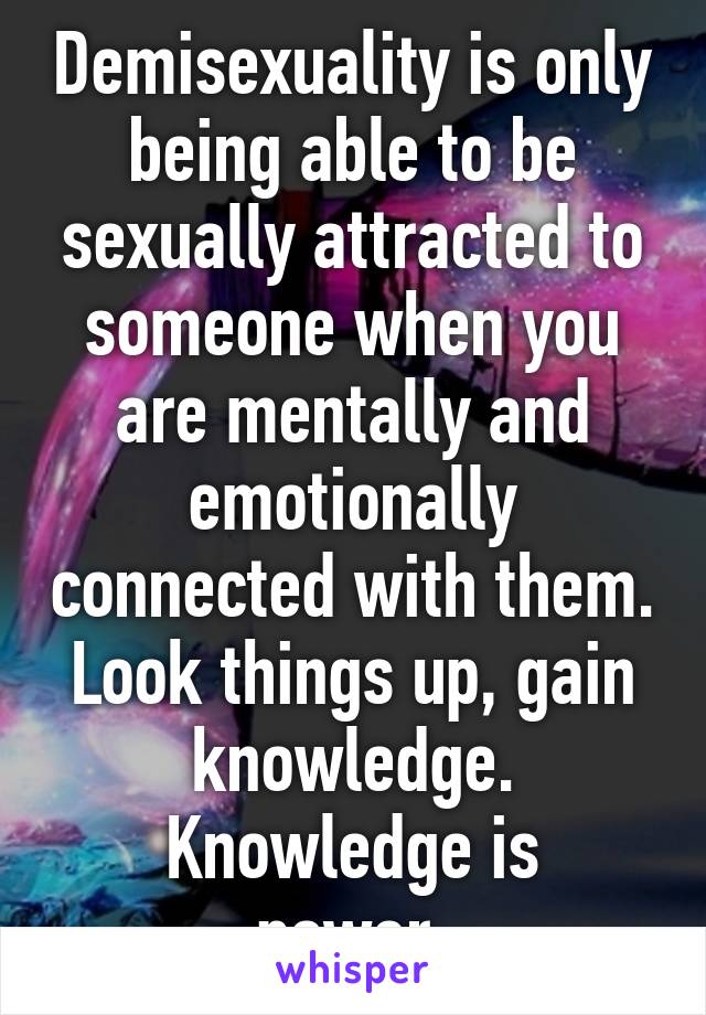 Demisexuality is only being able to be sexually attracted to someone when you are mentally and emotionally connected with them.
Look things up, gain knowledge.
Knowledge is power.