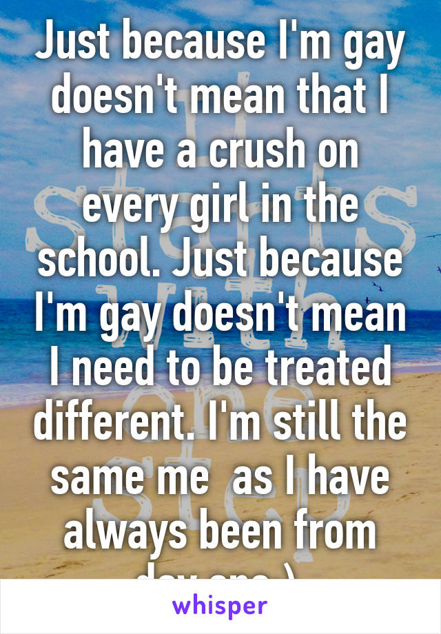 Just because I'm gay doesn't mean that I have a crush on every girl in the school. Just because I'm gay doesn't mean I need to be treated different. I'm still the same me  as I have always been from day one:) 