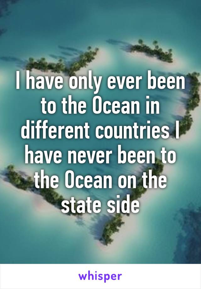 I have only ever been to the Ocean in different countries I have never been to the Ocean on the state side