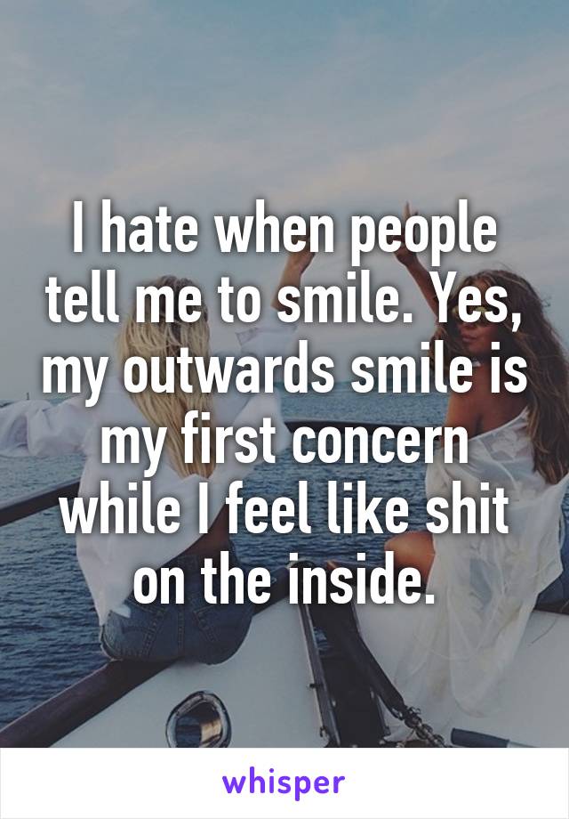 I hate when people tell me to smile. Yes, my outwards smile is my first concern while I feel like shit on the inside.