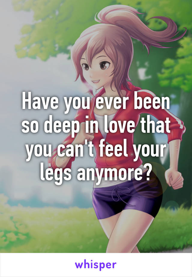 Have you ever been so deep in love that you can't feel your legs anymore?