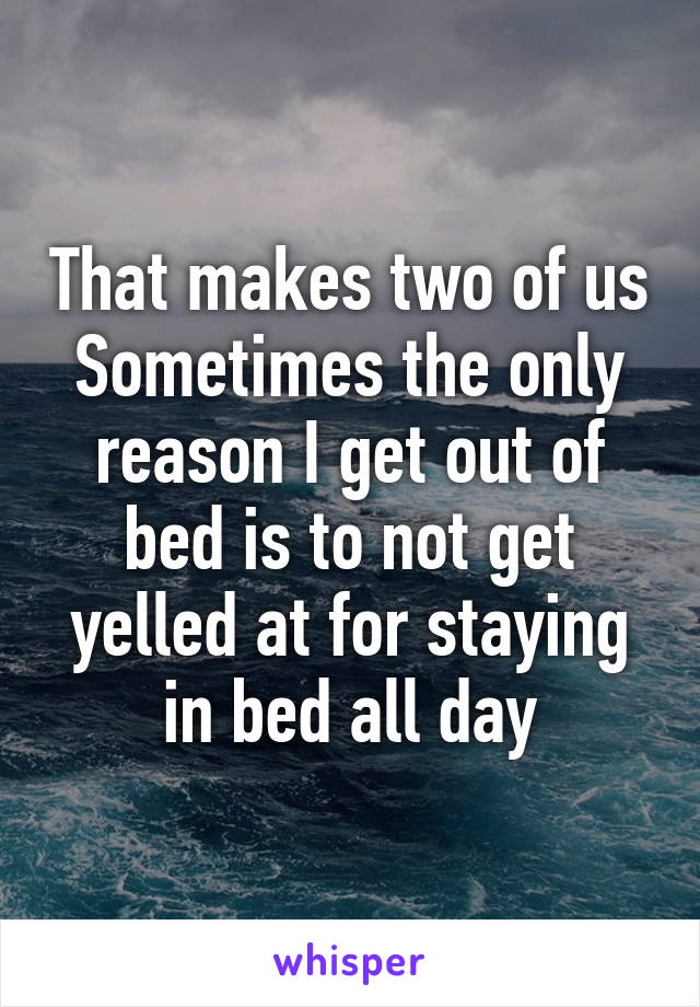 That makes two of us
Sometimes the only reason I get out of bed is to not get yelled at for staying in bed all day