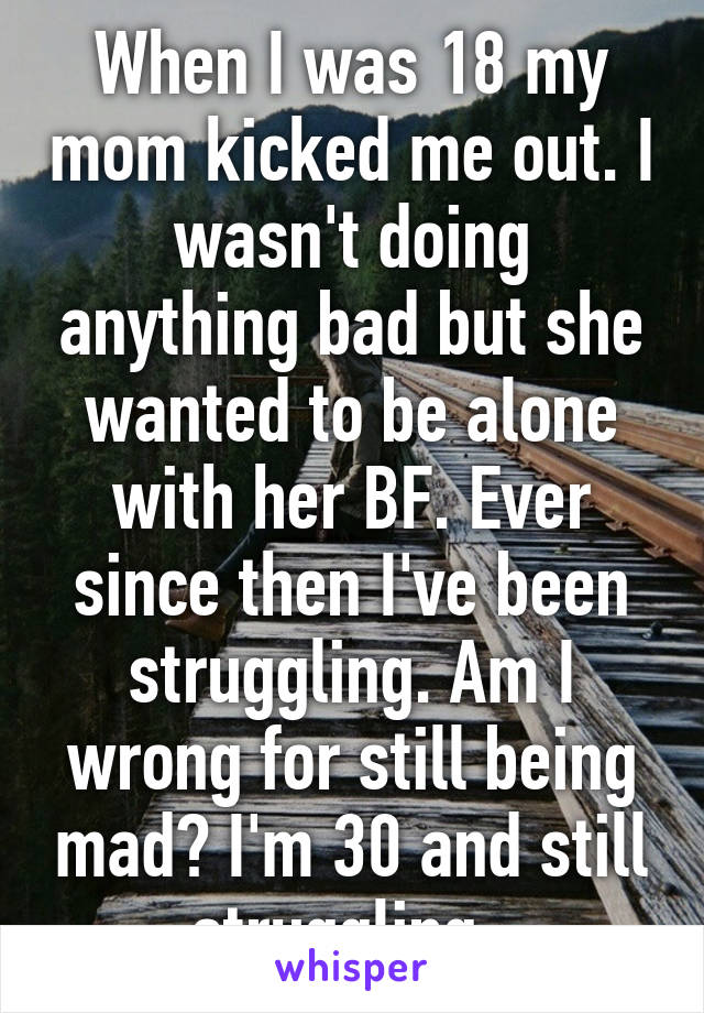 When I was 18 my mom kicked me out. I wasn't doing anything bad but she wanted to be alone with her BF. Ever since then I've been struggling. Am I wrong for still being mad? I'm 30 and still struggling. 