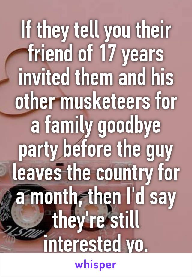 If they tell you their friend of 17 years invited them and his other musketeers for a family goodbye party before the guy leaves the country for a month, then I'd say they're still interested yo.