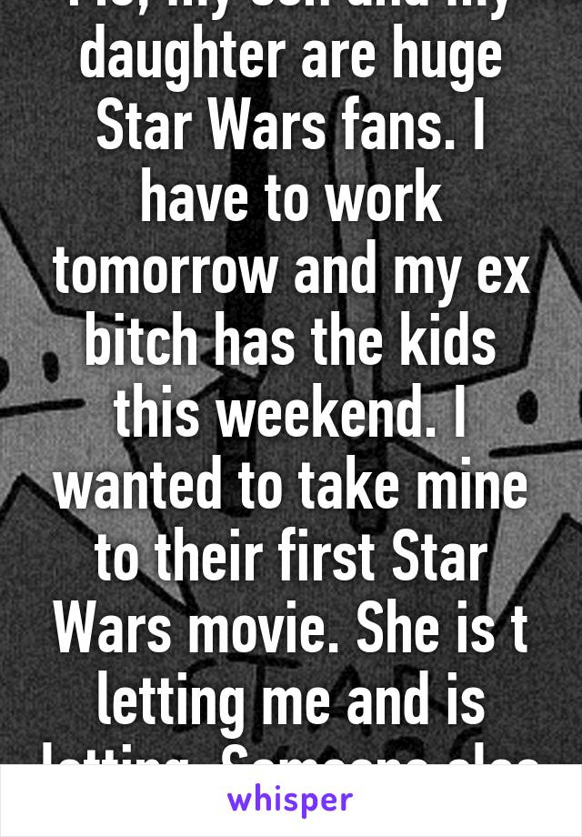 Me, my son and my daughter are huge Star Wars fans. I have to work tomorrow and my ex bitch has the kids this weekend. I wanted to take mine to their first Star Wars movie. She is t letting me and is letting. Someone else do it.