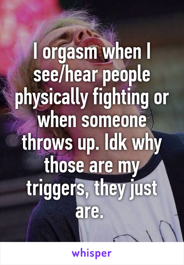 I orgasm when I see/hear people physically fighting or when someone throws up. Idk why those are my triggers, they just are. 