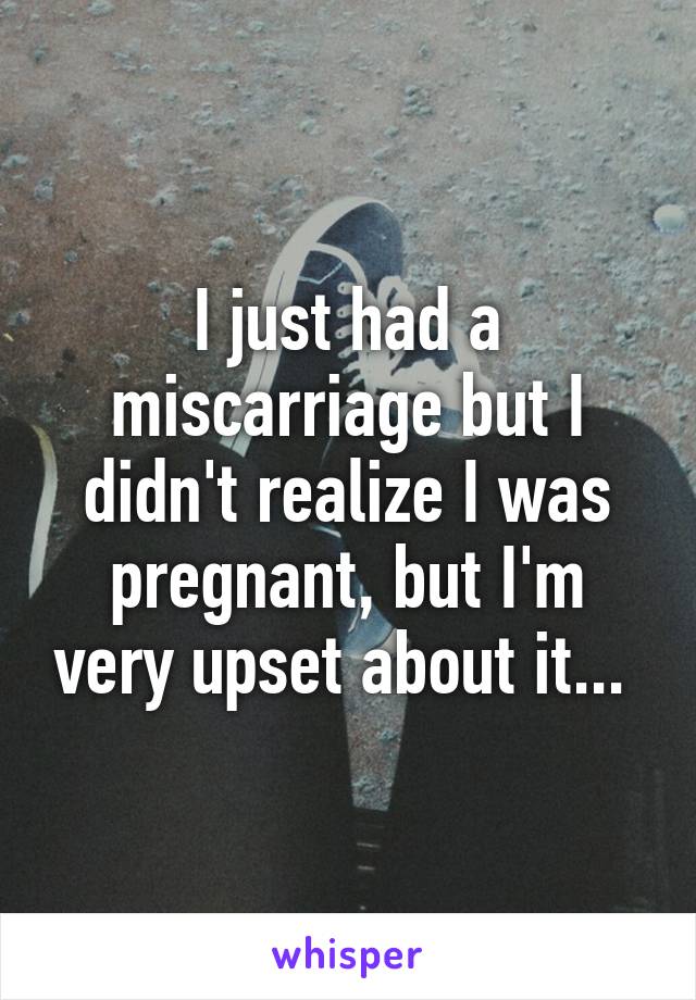 I just had a miscarriage but I didn't realize I was pregnant, but I'm very upset about it... 