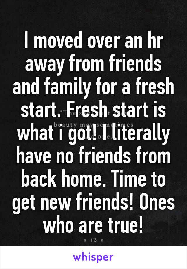 I moved over an hr away from friends and family for a fresh start. Fresh start is what i got! I literally have no friends from back home. Time to get new friends! Ones who are true!