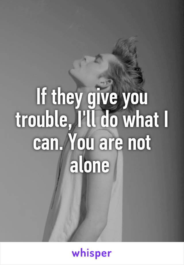 If they give you trouble, I'll do what I can. You are not alone 